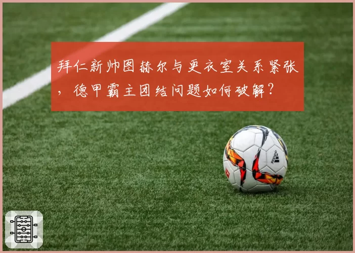 拜仁新帅图赫尔与更衣室关系紧张,德甲霸主团结问题如何破解?