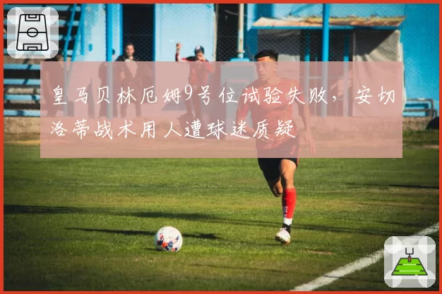 皇马贝林厄姆9号位试验失败，安切洛蒂战术用人遭球迷质疑