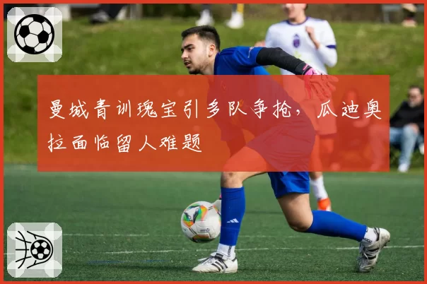 曼城青训瑰宝引多队争抢，瓜迪奥拉面临留人难题