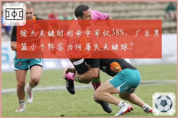 徐杰关键时刻命中率仅38%,广东男篮小个阵容为何屡失关键球?