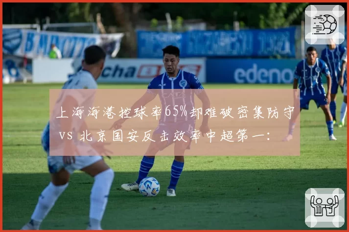 上海海港控球率65%却难破密集防守 vs 北京国安反击效率中超第一:矛与盾的赛前博弈