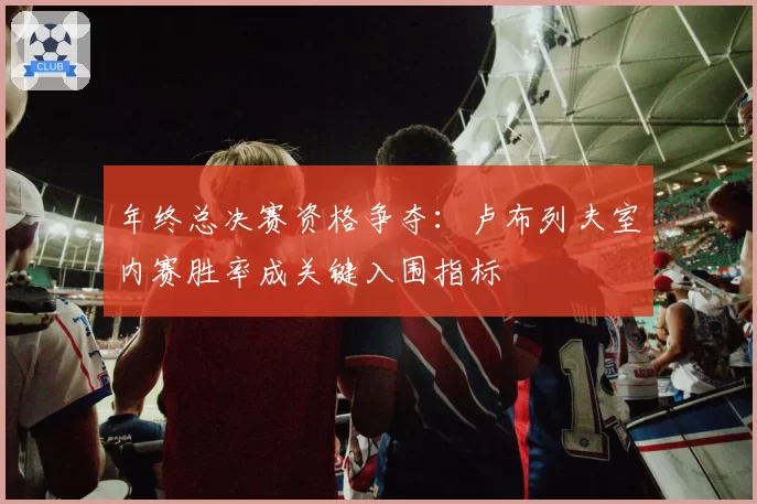 年终总决赛资格争夺：卢布列夫室内赛胜率成关键入围指标
