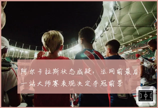 阿尔卡拉斯状态成疑,法网前最后一站大师赛表现决定夺冠前景