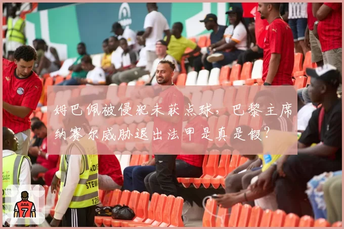 姆巴佩被侵犯未获点球,巴黎主席纳赛尔威胁退出法甲是真是假?