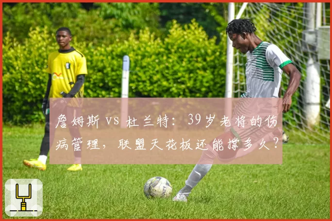 詹姆斯 vs 杜兰特:39岁老将的伤病管理,联盟天花板还能撑多久?