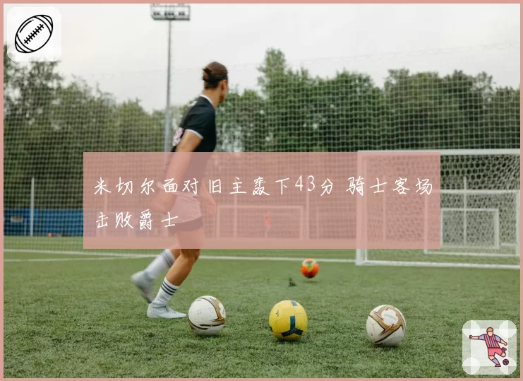 米切尔面对旧主轰下43分 骑士客场击败爵士