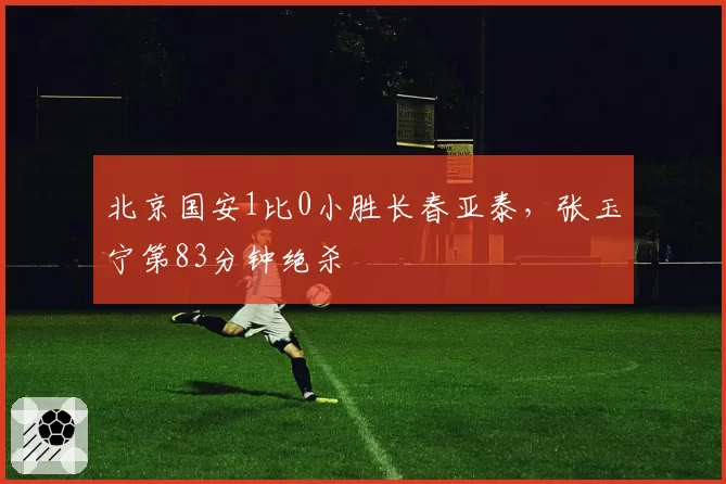 北京国安1比0小胜长春亚泰，张玉宁第83分钟绝杀