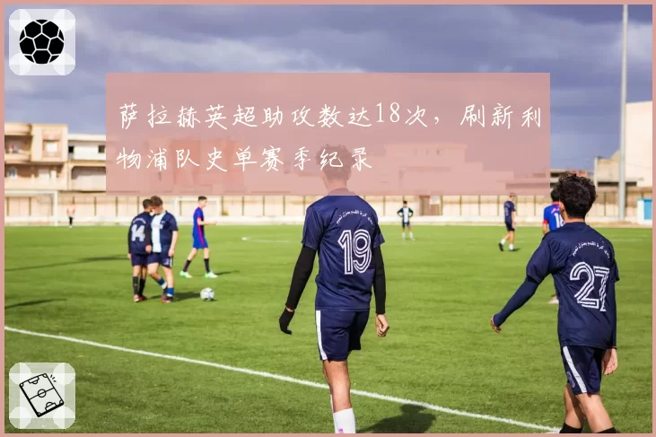 萨拉赫英超助攻数达18次，刷新利物浦队史单赛季纪录