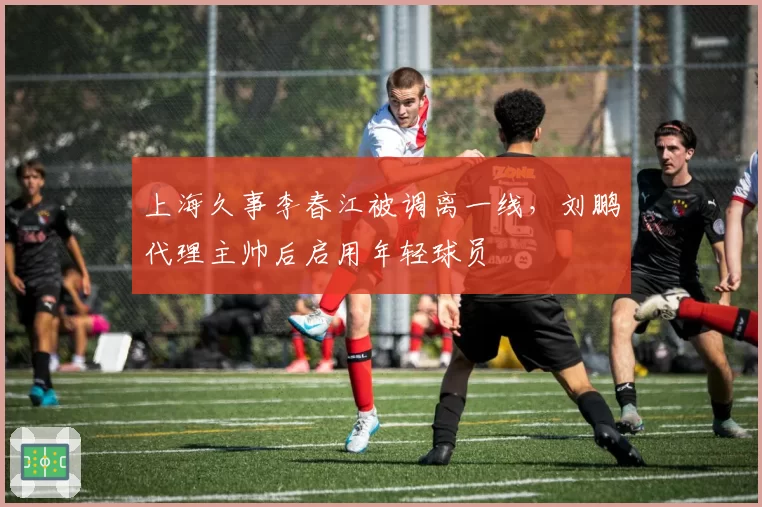 上海久事李春江被调离一线,刘鹏代理主帅后启用年轻球员