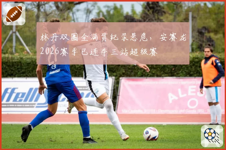 林丹双圈全满贯纪录悬危，安赛龙2026赛季已连夺三站超级赛