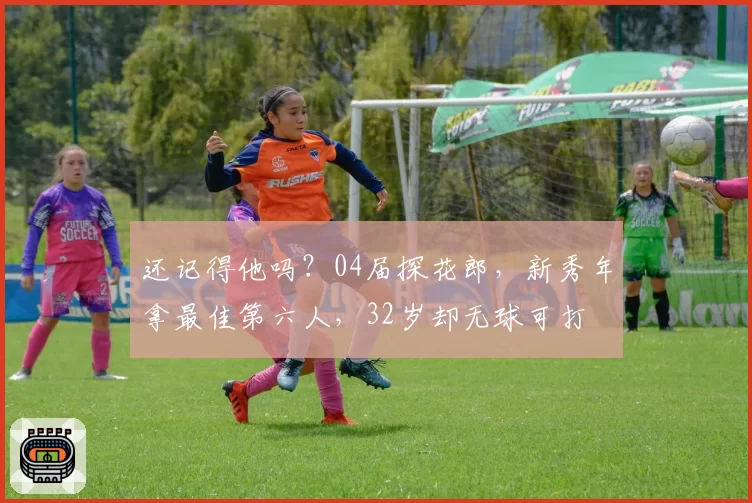 还记得他吗？04届探花郎，新秀年拿最佳第六人，32岁却无球可打