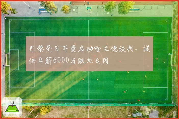 巴黎圣日耳曼启动哈兰德谈判,提供年薪6000万欧元合同