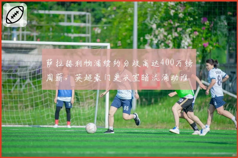 萨拉赫利物浦续约分歧高达400万镑周薪，英超豪门更衣室暗流涌动谁先让步？