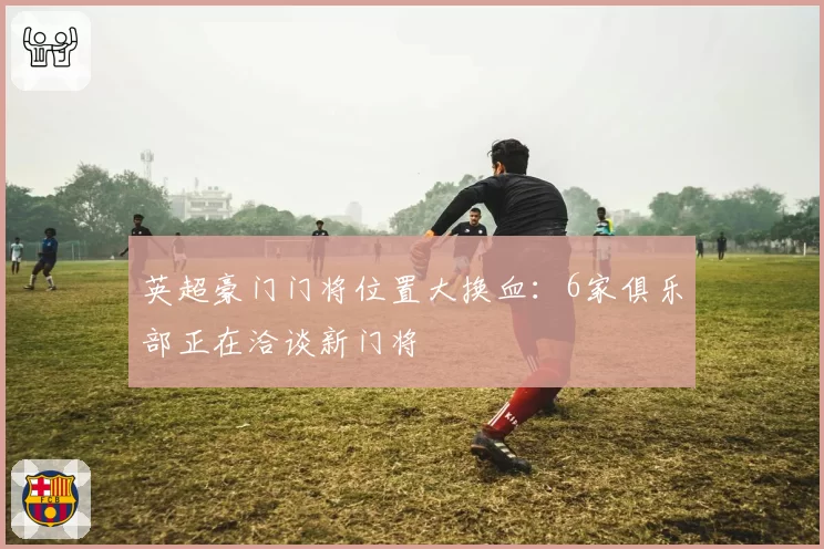 英超豪门门将位置大换血：6家俱乐部正在洽谈新门将