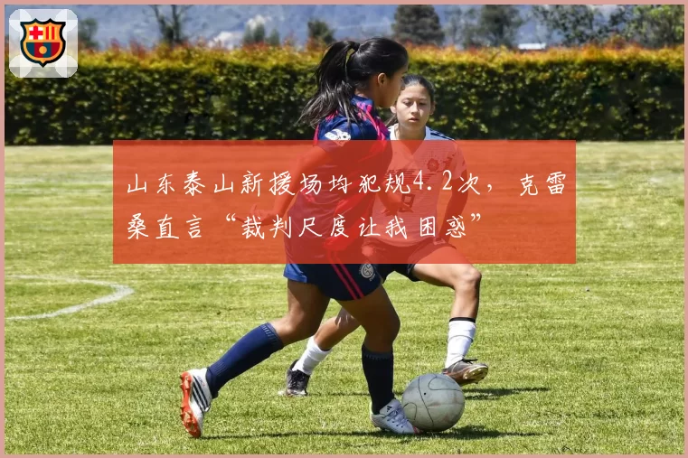 山东泰山新援场均犯规4.2次，克雷桑直言“裁判尺度让我困惑”