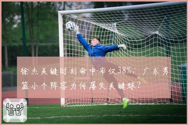 徐杰关键时刻命中率仅38%,广东男篮小个阵容为何屡失关键球?