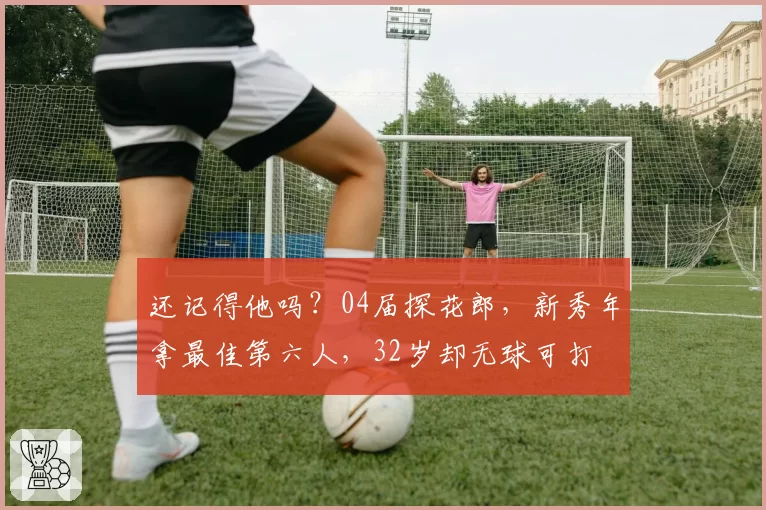 还记得他吗？04届探花郎，新秀年拿最佳第六人，32岁却无球可打