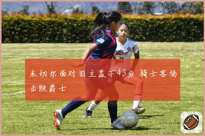 米切尔面对旧主轰下43分 骑士客场击败爵士