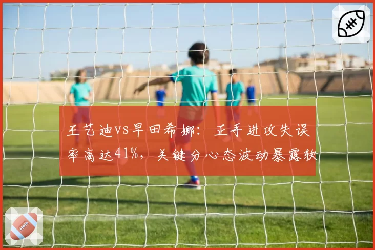 王艺迪vs早田希娜：正手进攻失误率高达41%，关键分心态波动暴露软肋