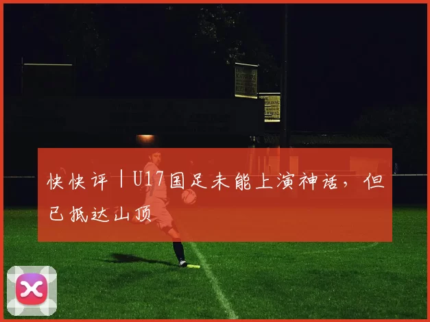 快快评｜U17国足未能上演神话，但已抵达山顶