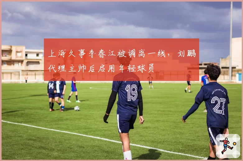 上海久事李春江被调离一线,刘鹏代理主帅后启用年轻球员