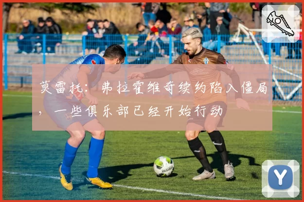 莫雷托:弗拉霍维奇续约陷入僵局,一些俱乐部已经开始行动