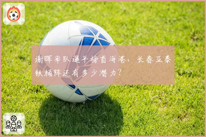谢晖率队逼平榜首海港,长春亚泰铁桶阵还有多少潜力?