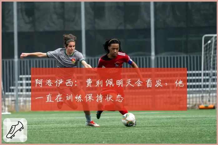 阿洛伊西：费利佩明天会首发，他一直在训练保持状态