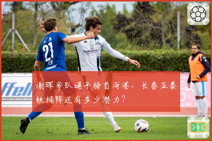 谢晖率队逼平榜首海港,长春亚泰铁桶阵还有多少潜力?