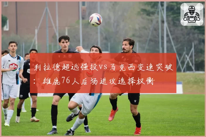 利拉德超远强投vs马克西变速突破：雄鹿76人后场进攻选择权衡