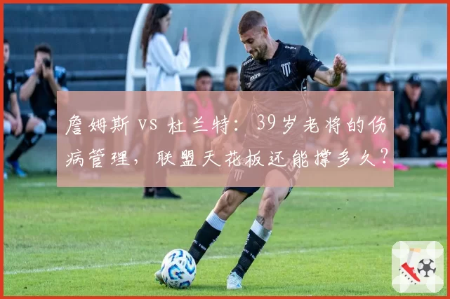 詹姆斯 vs 杜兰特:39岁老将的伤病管理,联盟天花板还能撑多久?