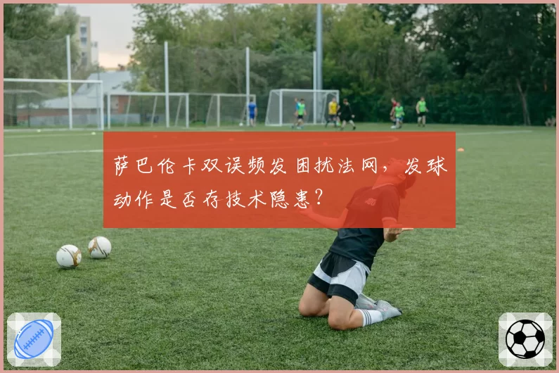 萨巴伦卡双误频发困扰法网，发球动作是否存技术隐患？