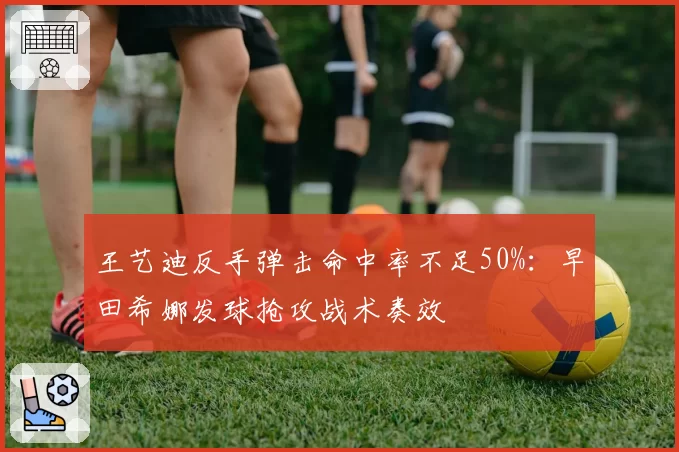 王艺迪反手弹击命中率不足50%：早田希娜发球抢攻战术奏效