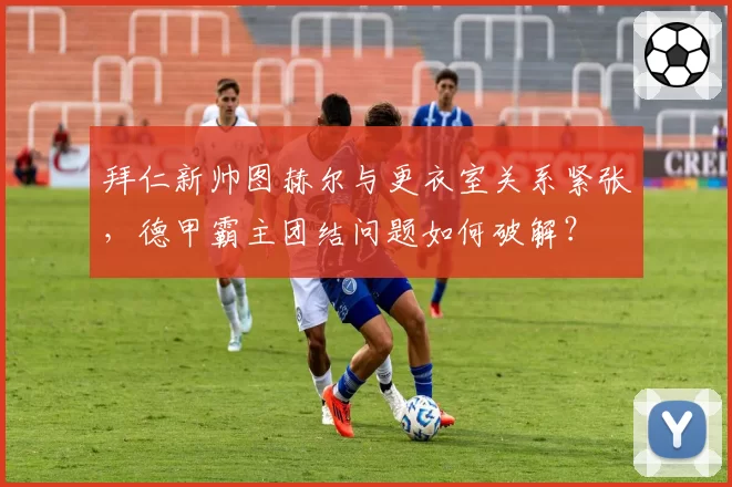 拜仁新帅图赫尔与更衣室关系紧张,德甲霸主团结问题如何破解?