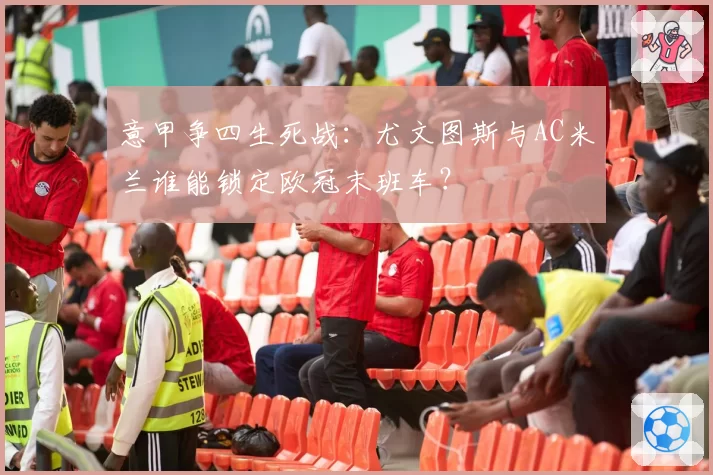 意甲争四生死战:尤文图斯与AC米兰谁能锁定欧冠末班车?