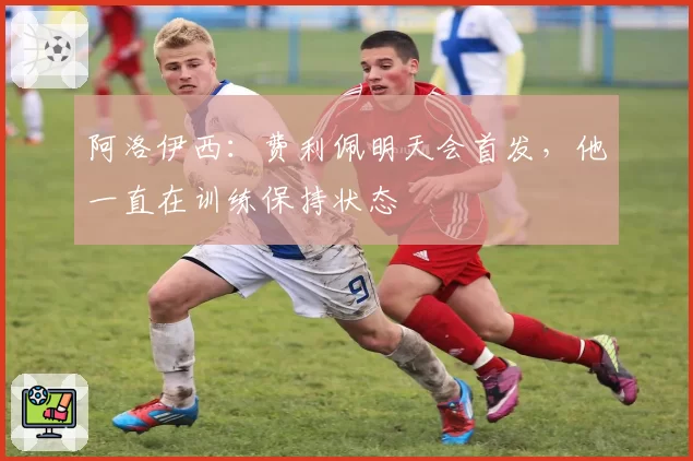 阿洛伊西：费利佩明天会首发，他一直在训练保持状态