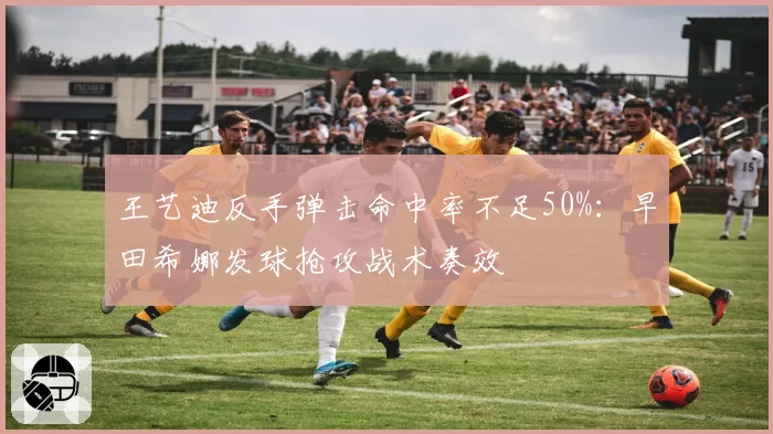 王艺迪反手弹击命中率不足50%：早田希娜发球抢攻战术奏效