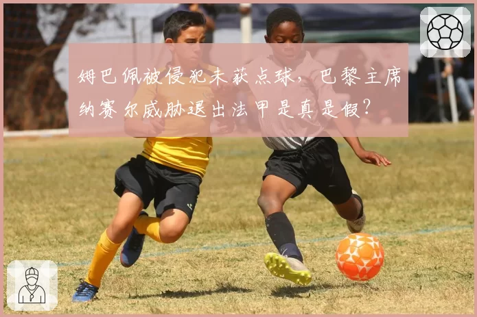 姆巴佩被侵犯未获点球,巴黎主席纳赛尔威胁退出法甲是真是假?