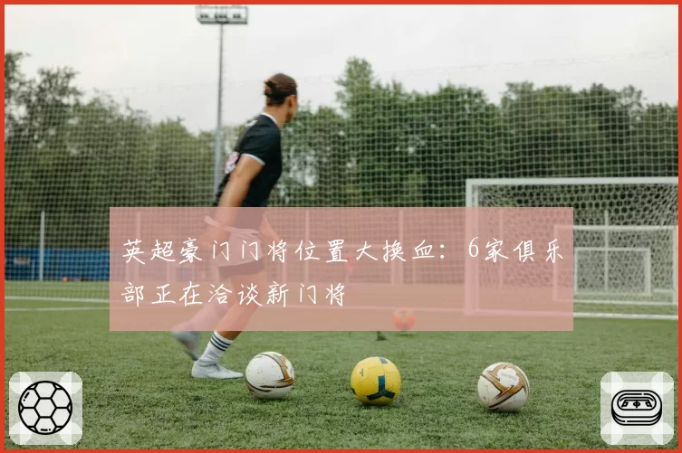 英超豪门门将位置大换血:6家俱乐部正在洽谈新门将