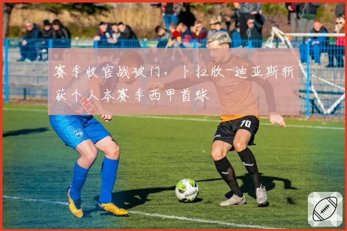 赛季收官战破门,卜拉欣-迪亚斯斩获个人本赛季西甲首球