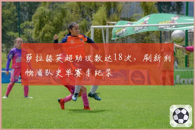 萨拉赫英超助攻数达18次，刷新利物浦队史单赛季纪录