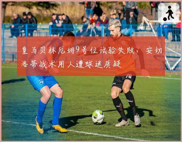 皇马贝林厄姆9号位试验失败，安切洛蒂战术用人遭球迷质疑