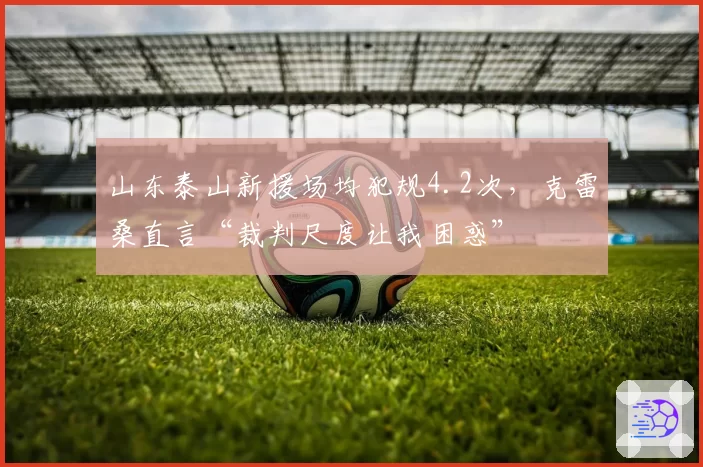 山东泰山新援场均犯规4.2次，克雷桑直言“裁判尺度让我困惑”