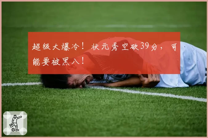 超级大爆冷！状元秀空砍39分，可能要被黑八！