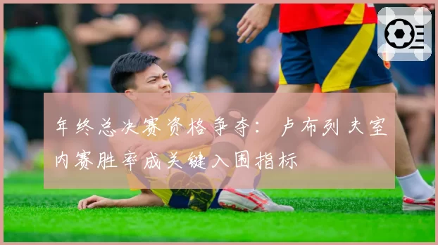 年终总决赛资格争夺：卢布列夫室内赛胜率成关键入围指标