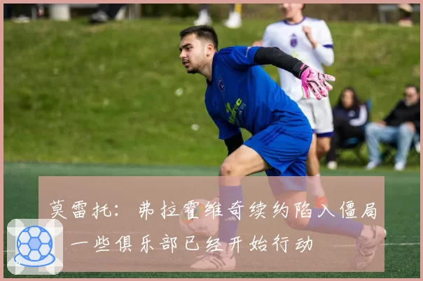 莫雷托:弗拉霍维奇续约陷入僵局,一些俱乐部已经开始行动