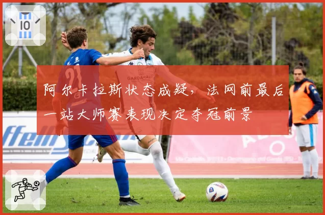 阿尔卡拉斯状态成疑，法网前最后一站大师赛表现决定夺冠前景