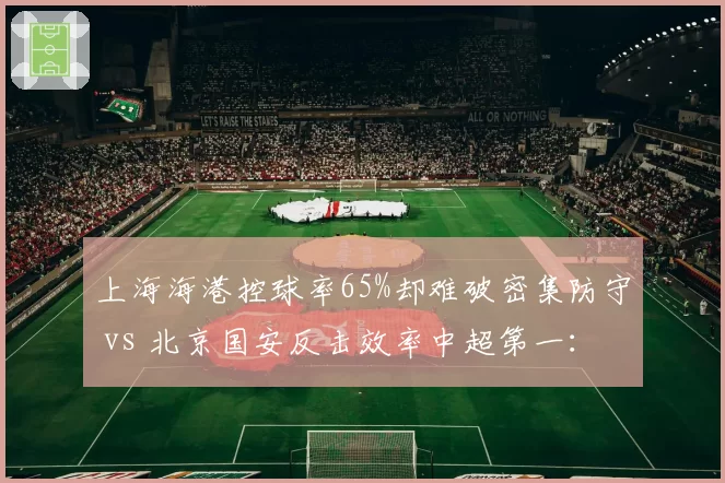 上海海港控球率65%却难破密集防守 vs 北京国安反击效率中超第一:矛与盾的赛前博弈