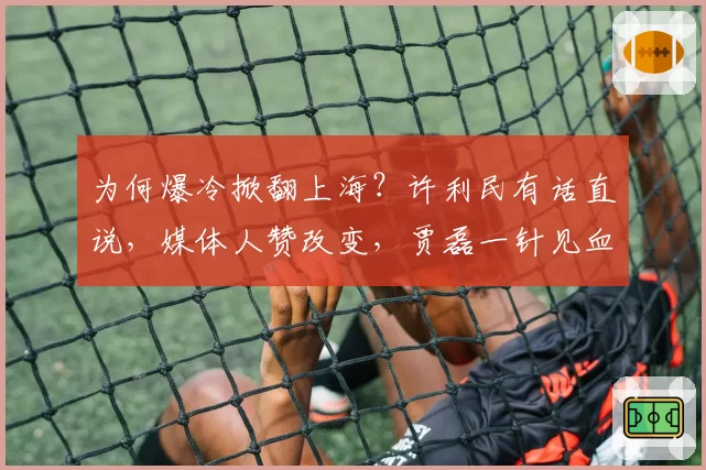 为何爆冷掀翻上海？许利民有话直说，媒体人赞改变，贾磊一针见血