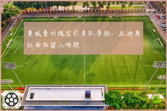 曼城青训瑰宝引多队争抢，瓜迪奥拉面临留人难题